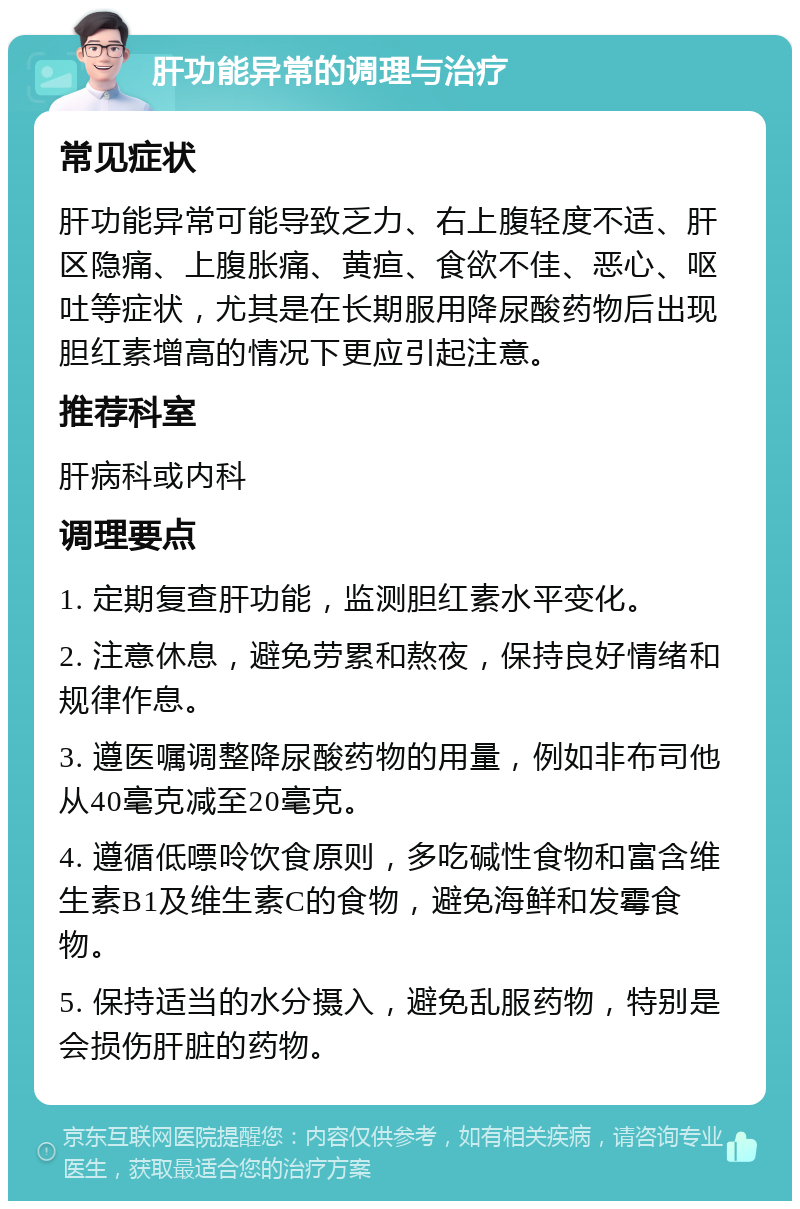 肝功能异常的调理与治疗 常见症状 肝功能异常可能导致乏力、右上腹轻度不适、肝区隐痛、上腹胀痛、黄疸、食欲不佳、恶心、呕吐等症状，尤其是在长期服用降尿酸药物后出现胆红素增高的情况下更应引起注意。 推荐科室 肝病科或内科 调理要点 1. 定期复查肝功能，监测胆红素水平变化。 2. 注意休息，避免劳累和熬夜，保持良好情绪和规律作息。 3. 遵医嘱调整降尿酸药物的用量，例如非布司他从40毫克减至20毫克。 4. 遵循低嘌呤饮食原则，多吃碱性食物和富含维生素B1及维生素C的食物，避免海鲜和发霉食物。 5. 保持适当的水分摄入，避免乱服药物，特别是会损伤肝脏的药物。