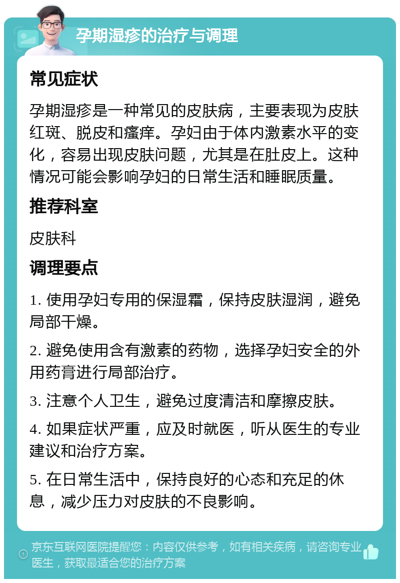 孕期湿疹的治疗与调理 常见症状 孕期湿疹是一种常见的皮肤病，主要表现为皮肤红斑、脱皮和瘙痒。孕妇由于体内激素水平的变化，容易出现皮肤问题，尤其是在肚皮上。这种情况可能会影响孕妇的日常生活和睡眠质量。 推荐科室 皮肤科 调理要点 1. 使用孕妇专用的保湿霜，保持皮肤湿润，避免局部干燥。 2. 避免使用含有激素的药物，选择孕妇安全的外用药膏进行局部治疗。 3. 注意个人卫生，避免过度清洁和摩擦皮肤。 4. 如果症状严重，应及时就医，听从医生的专业建议和治疗方案。 5. 在日常生活中，保持良好的心态和充足的休息，减少压力对皮肤的不良影响。