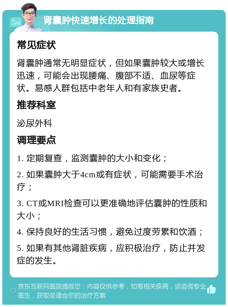 肾囊肿快速增长的处理指南 常见症状 肾囊肿通常无明显症状，但如果囊肿较大或增长迅速，可能会出现腰痛、腹部不适、血尿等症状。易感人群包括中老年人和有家族史者。 推荐科室 泌尿外科 调理要点 1. 定期复查，监测囊肿的大小和变化； 2. 如果囊肿大于4cm或有症状，可能需要手术治疗； 3. CT或MRI检查可以更准确地评估囊肿的性质和大小； 4. 保持良好的生活习惯，避免过度劳累和饮酒； 5. 如果有其他肾脏疾病，应积极治疗，防止并发症的发生。