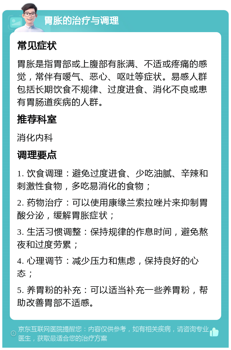 胃胀的治疗与调理 常见症状 胃胀是指胃部或上腹部有胀满、不适或疼痛的感觉，常伴有嗳气、恶心、呕吐等症状。易感人群包括长期饮食不规律、过度进食、消化不良或患有胃肠道疾病的人群。 推荐科室 消化内科 调理要点 1. 饮食调理：避免过度进食、少吃油腻、辛辣和刺激性食物，多吃易消化的食物； 2. 药物治疗：可以使用康缘兰索拉唑片来抑制胃酸分泌，缓解胃胀症状； 3. 生活习惯调整：保持规律的作息时间，避免熬夜和过度劳累； 4. 心理调节：减少压力和焦虑，保持良好的心态； 5. 养胃粉的补充：可以适当补充一些养胃粉，帮助改善胃部不适感。