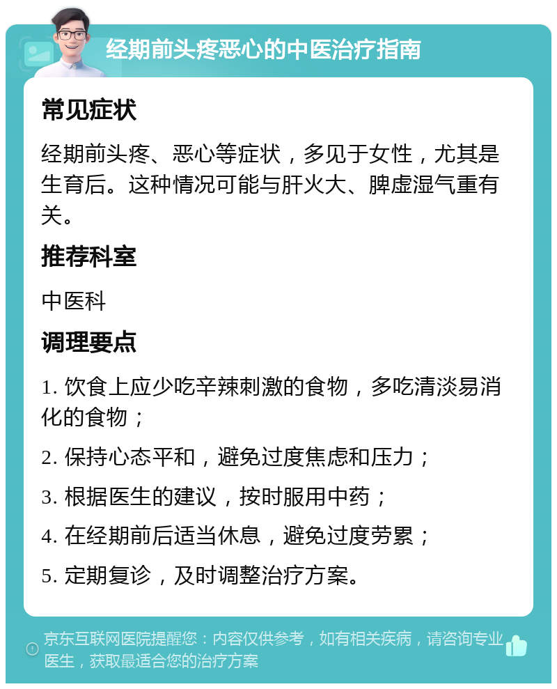 经期前头疼恶心的中医治疗指南 常见症状 经期前头疼、恶心等症状，多见于女性，尤其是生育后。这种情况可能与肝火大、脾虚湿气重有关。 推荐科室 中医科 调理要点 1. 饮食上应少吃辛辣刺激的食物，多吃清淡易消化的食物； 2. 保持心态平和，避免过度焦虑和压力； 3. 根据医生的建议，按时服用中药； 4. 在经期前后适当休息，避免过度劳累； 5. 定期复诊，及时调整治疗方案。