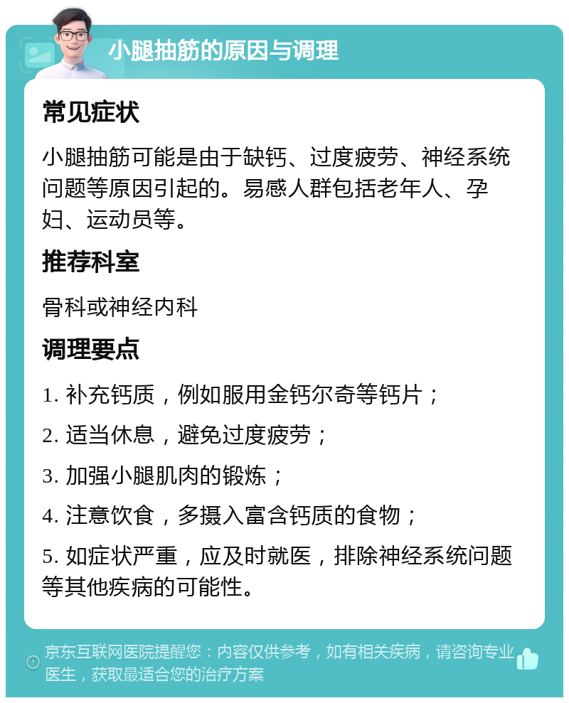 小腿抽筋的原因与调理 常见症状 小腿抽筋可能是由于缺钙、过度疲劳、神经系统问题等原因引起的。易感人群包括老年人、孕妇、运动员等。 推荐科室 骨科或神经内科 调理要点 1. 补充钙质，例如服用金钙尔奇等钙片； 2. 适当休息，避免过度疲劳； 3. 加强小腿肌肉的锻炼； 4. 注意饮食，多摄入富含钙质的食物； 5. 如症状严重，应及时就医，排除神经系统问题等其他疾病的可能性。