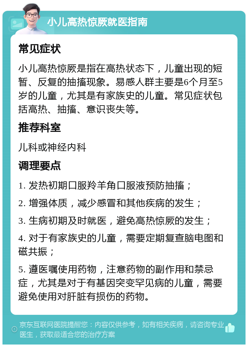 小儿高热惊厥就医指南 常见症状 小儿高热惊厥是指在高热状态下，儿童出现的短暂、反复的抽搐现象。易感人群主要是6个月至5岁的儿童，尤其是有家族史的儿童。常见症状包括高热、抽搐、意识丧失等。 推荐科室 儿科或神经内科 调理要点 1. 发热初期口服羚羊角口服液预防抽搐； 2. 增强体质，减少感冒和其他疾病的发生； 3. 生病初期及时就医，避免高热惊厥的发生； 4. 对于有家族史的儿童，需要定期复查脑电图和磁共振； 5. 遵医嘱使用药物，注意药物的副作用和禁忌症，尤其是对于有基因突变罕见病的儿童，需要避免使用对肝脏有损伤的药物。