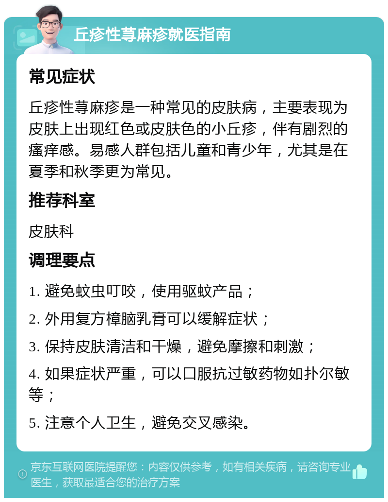 丘疹性荨麻疹就医指南 常见症状 丘疹性荨麻疹是一种常见的皮肤病，主要表现为皮肤上出现红色或皮肤色的小丘疹，伴有剧烈的瘙痒感。易感人群包括儿童和青少年，尤其是在夏季和秋季更为常见。 推荐科室 皮肤科 调理要点 1. 避免蚊虫叮咬，使用驱蚊产品； 2. 外用复方樟脑乳膏可以缓解症状； 3. 保持皮肤清洁和干燥，避免摩擦和刺激； 4. 如果症状严重，可以口服抗过敏药物如扑尔敏等； 5. 注意个人卫生，避免交叉感染。