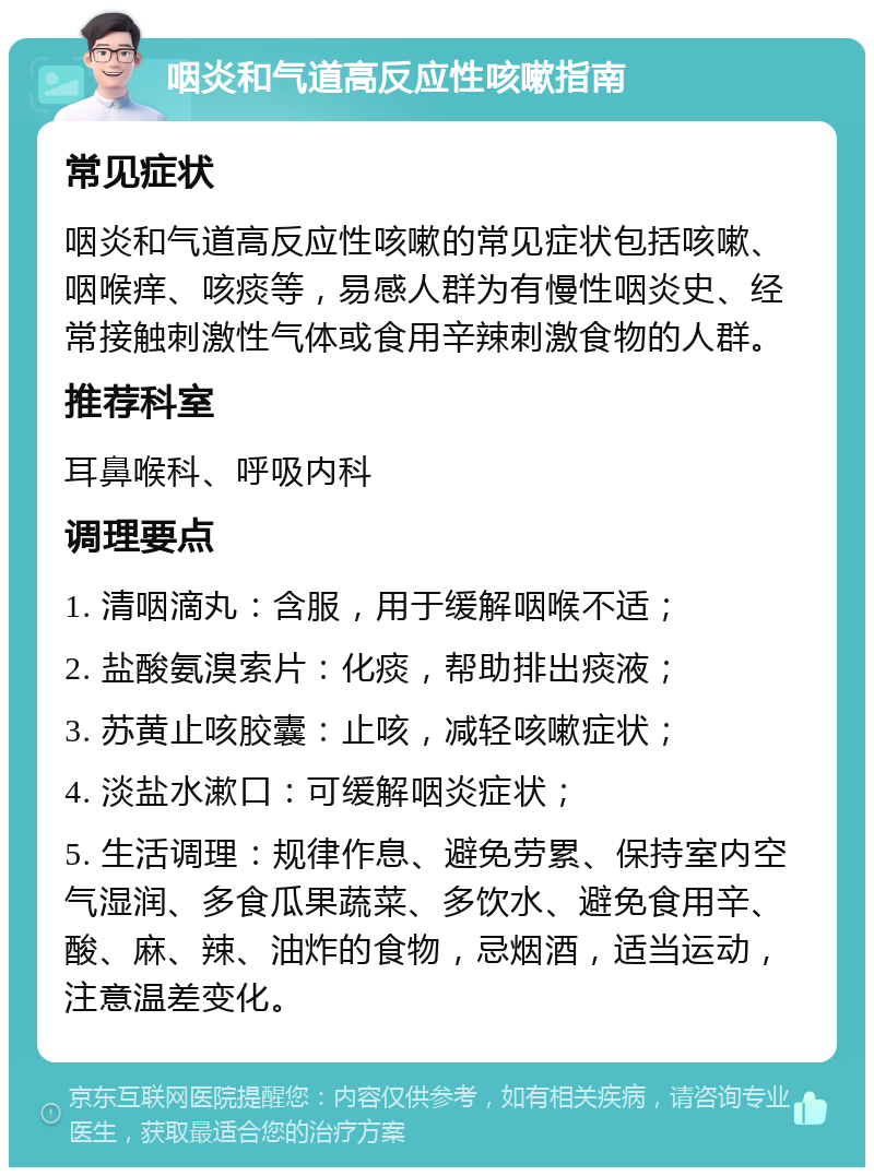 咽炎和气道高反应性咳嗽指南 常见症状 咽炎和气道高反应性咳嗽的常见症状包括咳嗽、咽喉痒、咳痰等，易感人群为有慢性咽炎史、经常接触刺激性气体或食用辛辣刺激食物的人群。 推荐科室 耳鼻喉科、呼吸内科 调理要点 1. 清咽滴丸：含服，用于缓解咽喉不适； 2. 盐酸氨溴索片：化痰，帮助排出痰液； 3. 苏黄止咳胶囊：止咳，减轻咳嗽症状； 4. 淡盐水漱口：可缓解咽炎症状； 5. 生活调理：规律作息、避免劳累、保持室内空气湿润、多食瓜果蔬菜、多饮水、避免食用辛、酸、麻、辣、油炸的食物，忌烟酒，适当运动，注意温差变化。