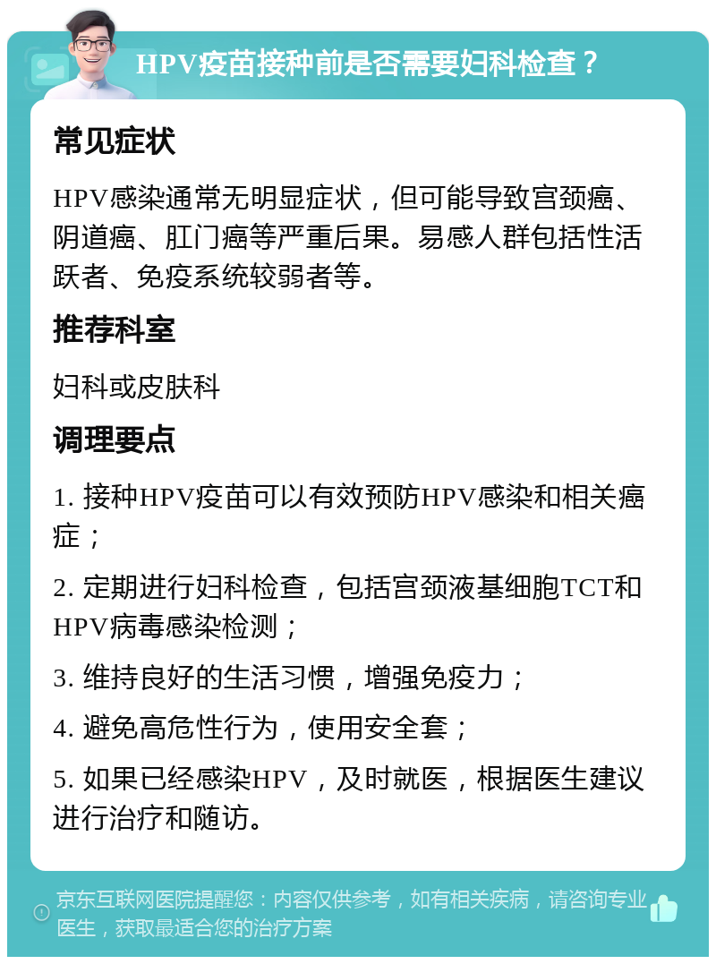 HPV疫苗接种前是否需要妇科检查？ 常见症状 HPV感染通常无明显症状，但可能导致宫颈癌、阴道癌、肛门癌等严重后果。易感人群包括性活跃者、免疫系统较弱者等。 推荐科室 妇科或皮肤科 调理要点 1. 接种HPV疫苗可以有效预防HPV感染和相关癌症； 2. 定期进行妇科检查，包括宫颈液基细胞TCT和HPV病毒感染检测； 3. 维持良好的生活习惯，增强免疫力； 4. 避免高危性行为，使用安全套； 5. 如果已经感染HPV，及时就医，根据医生建议进行治疗和随访。