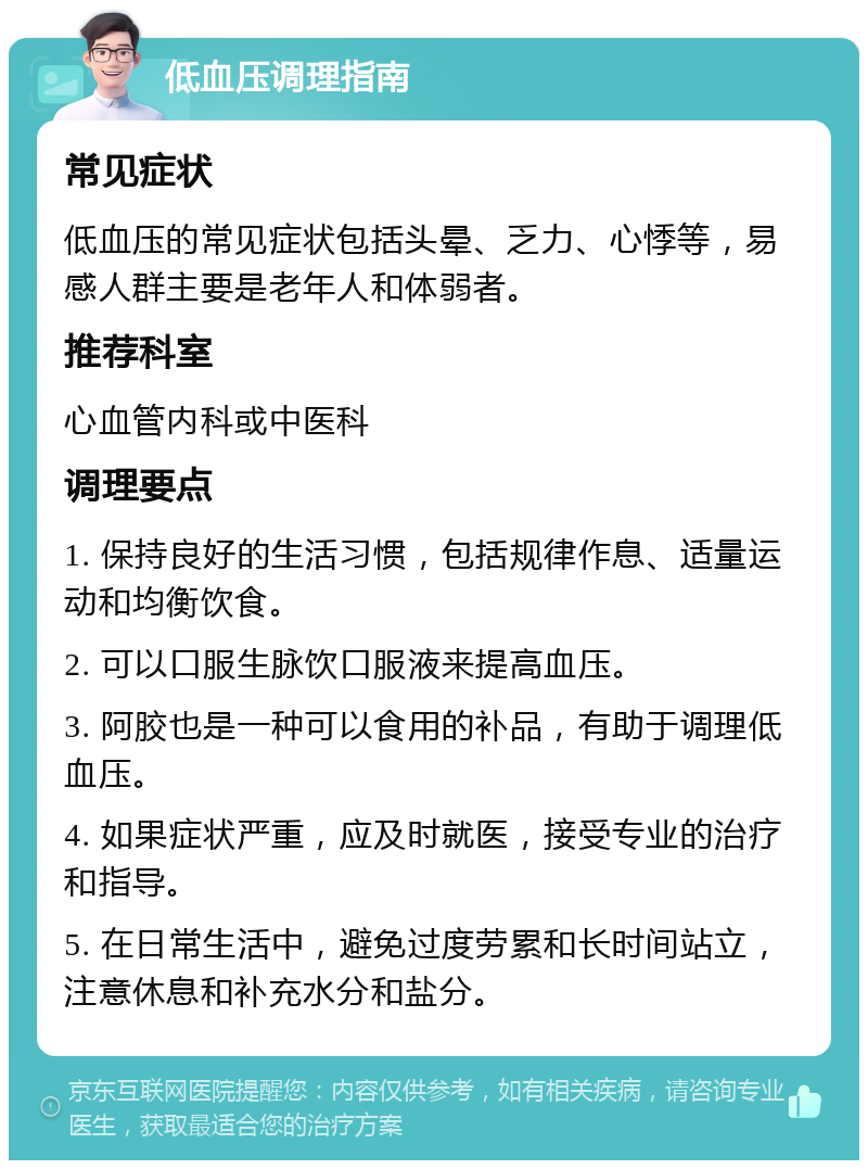 低血压调理指南 常见症状 低血压的常见症状包括头晕、乏力、心悸等，易感人群主要是老年人和体弱者。 推荐科室 心血管内科或中医科 调理要点 1. 保持良好的生活习惯，包括规律作息、适量运动和均衡饮食。 2. 可以口服生脉饮口服液来提高血压。 3. 阿胶也是一种可以食用的补品，有助于调理低血压。 4. 如果症状严重，应及时就医，接受专业的治疗和指导。 5. 在日常生活中，避免过度劳累和长时间站立，注意休息和补充水分和盐分。