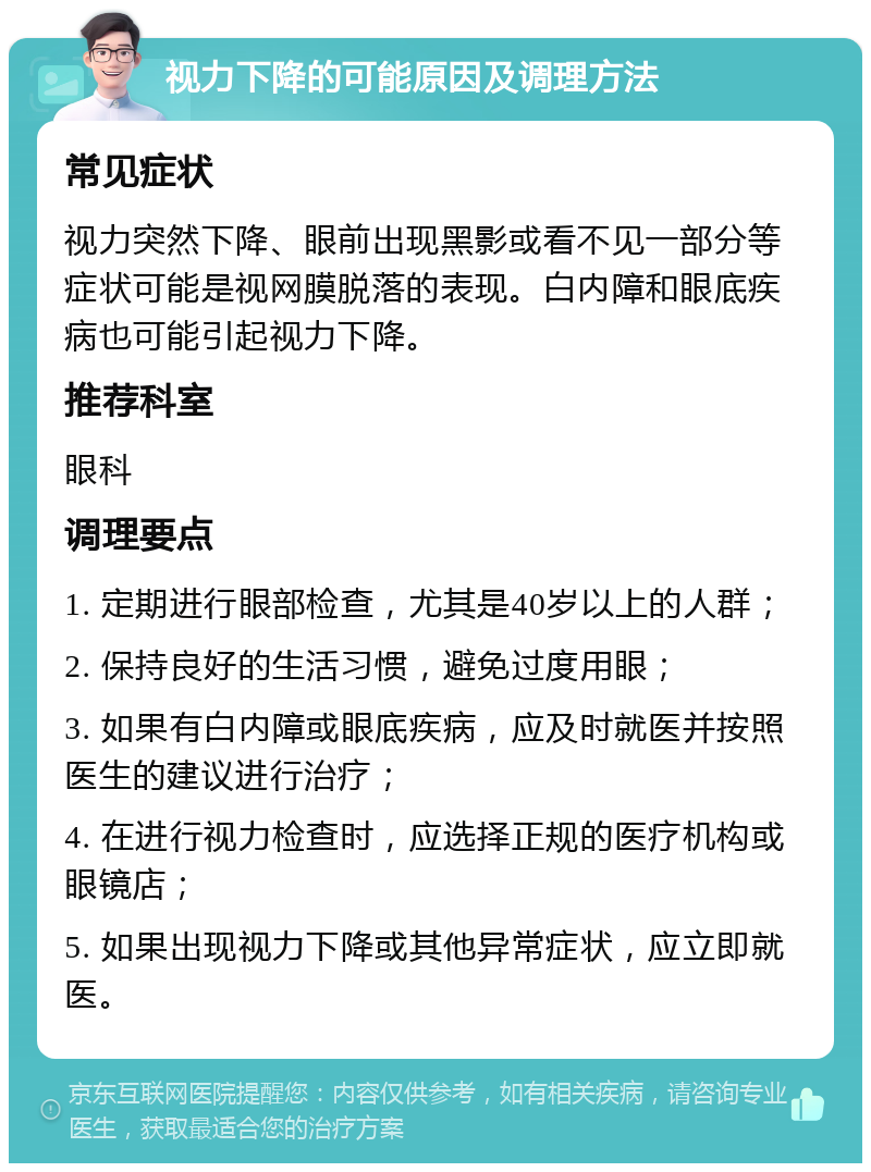 视力下降的可能原因及调理方法 常见症状 视力突然下降、眼前出现黑影或看不见一部分等症状可能是视网膜脱落的表现。白内障和眼底疾病也可能引起视力下降。 推荐科室 眼科 调理要点 1. 定期进行眼部检查，尤其是40岁以上的人群； 2. 保持良好的生活习惯，避免过度用眼； 3. 如果有白内障或眼底疾病，应及时就医并按照医生的建议进行治疗； 4. 在进行视力检查时，应选择正规的医疗机构或眼镜店； 5. 如果出现视力下降或其他异常症状，应立即就医。