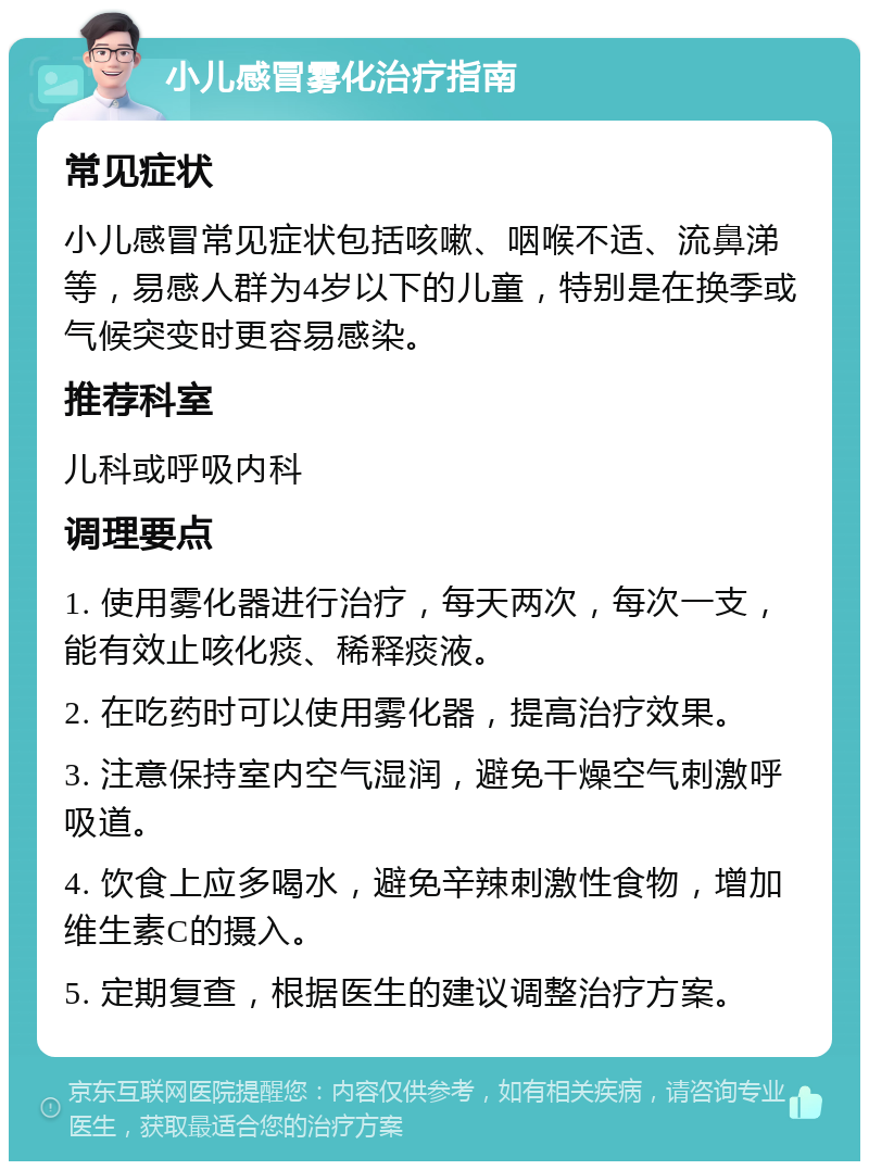 小儿感冒雾化治疗指南 常见症状 小儿感冒常见症状包括咳嗽、咽喉不适、流鼻涕等，易感人群为4岁以下的儿童，特别是在换季或气候突变时更容易感染。 推荐科室 儿科或呼吸内科 调理要点 1. 使用雾化器进行治疗，每天两次，每次一支，能有效止咳化痰、稀释痰液。 2. 在吃药时可以使用雾化器，提高治疗效果。 3. 注意保持室内空气湿润，避免干燥空气刺激呼吸道。 4. 饮食上应多喝水，避免辛辣刺激性食物，增加维生素C的摄入。 5. 定期复查，根据医生的建议调整治疗方案。