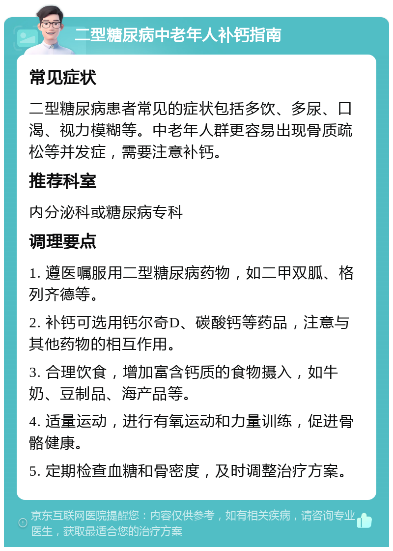 二型糖尿病中老年人补钙指南 常见症状 二型糖尿病患者常见的症状包括多饮、多尿、口渴、视力模糊等。中老年人群更容易出现骨质疏松等并发症，需要注意补钙。 推荐科室 内分泌科或糖尿病专科 调理要点 1. 遵医嘱服用二型糖尿病药物，如二甲双胍、格列齐德等。 2. 补钙可选用钙尔奇D、碳酸钙等药品，注意与其他药物的相互作用。 3. 合理饮食，增加富含钙质的食物摄入，如牛奶、豆制品、海产品等。 4. 适量运动，进行有氧运动和力量训练，促进骨骼健康。 5. 定期检查血糖和骨密度，及时调整治疗方案。