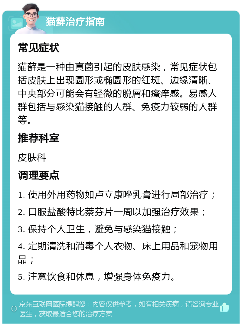 猫藓治疗指南 常见症状 猫藓是一种由真菌引起的皮肤感染，常见症状包括皮肤上出现圆形或椭圆形的红斑、边缘清晰、中央部分可能会有轻微的脱屑和瘙痒感。易感人群包括与感染猫接触的人群、免疫力较弱的人群等。 推荐科室 皮肤科 调理要点 1. 使用外用药物如卢立康唑乳膏进行局部治疗； 2. 口服盐酸特比萘芬片一周以加强治疗效果； 3. 保持个人卫生，避免与感染猫接触； 4. 定期清洗和消毒个人衣物、床上用品和宠物用品； 5. 注意饮食和休息，增强身体免疫力。