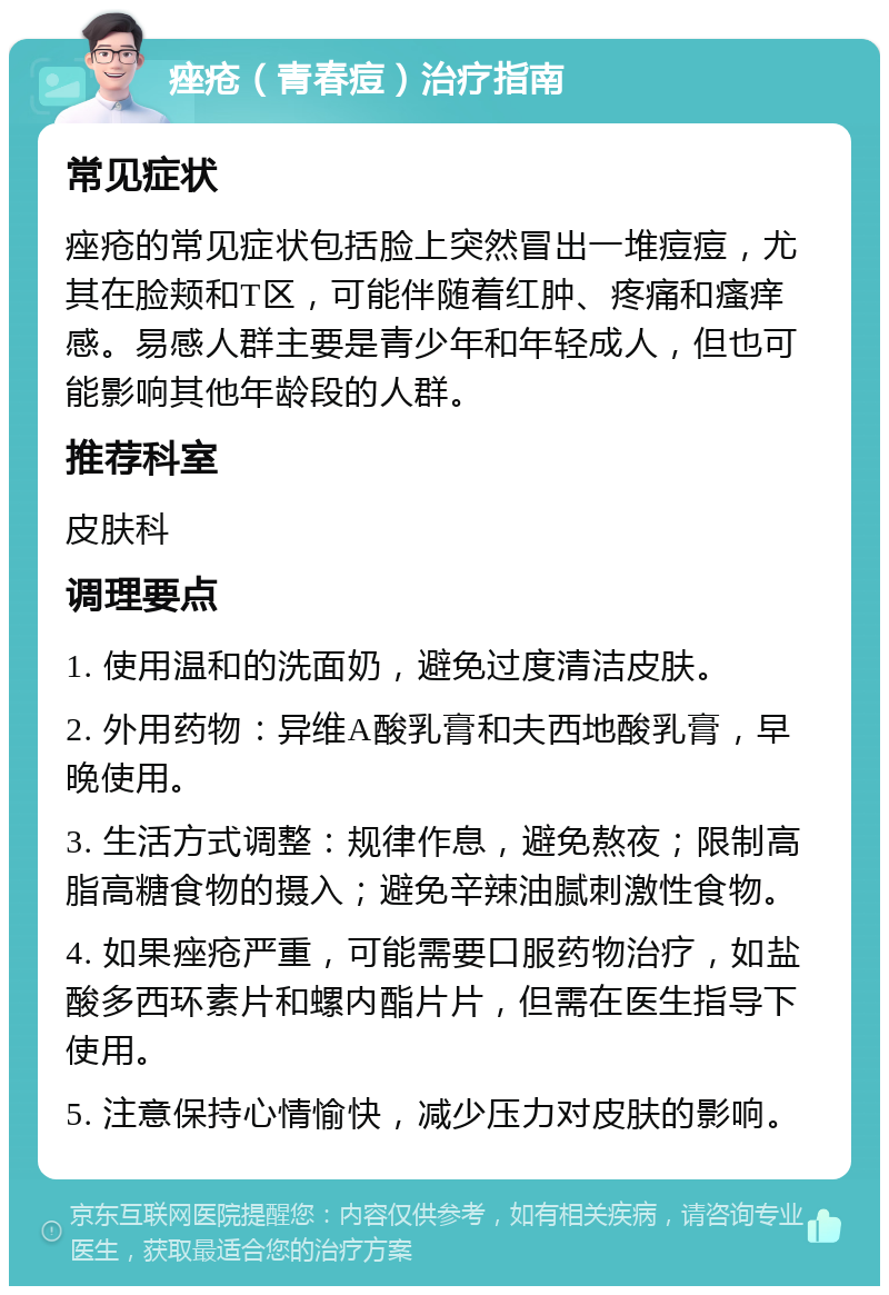 痤疮（青春痘）治疗指南 常见症状 痤疮的常见症状包括脸上突然冒出一堆痘痘，尤其在脸颊和T区，可能伴随着红肿、疼痛和瘙痒感。易感人群主要是青少年和年轻成人，但也可能影响其他年龄段的人群。 推荐科室 皮肤科 调理要点 1. 使用温和的洗面奶，避免过度清洁皮肤。 2. 外用药物：异维A酸乳膏和夫西地酸乳膏，早晚使用。 3. 生活方式调整：规律作息，避免熬夜；限制高脂高糖食物的摄入；避免辛辣油腻刺激性食物。 4. 如果痤疮严重，可能需要口服药物治疗，如盐酸多西环素片和螺内酯片片，但需在医生指导下使用。 5. 注意保持心情愉快，减少压力对皮肤的影响。