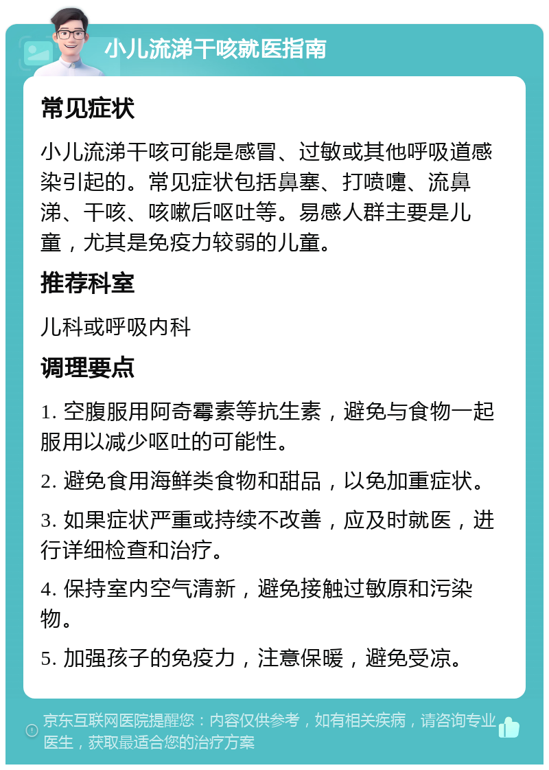 小儿流涕干咳就医指南 常见症状 小儿流涕干咳可能是感冒、过敏或其他呼吸道感染引起的。常见症状包括鼻塞、打喷嚏、流鼻涕、干咳、咳嗽后呕吐等。易感人群主要是儿童，尤其是免疫力较弱的儿童。 推荐科室 儿科或呼吸内科 调理要点 1. 空腹服用阿奇霉素等抗生素，避免与食物一起服用以减少呕吐的可能性。 2. 避免食用海鲜类食物和甜品，以免加重症状。 3. 如果症状严重或持续不改善，应及时就医，进行详细检查和治疗。 4. 保持室内空气清新，避免接触过敏原和污染物。 5. 加强孩子的免疫力，注意保暖，避免受凉。