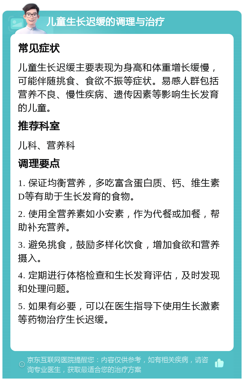 儿童生长迟缓的调理与治疗 常见症状 儿童生长迟缓主要表现为身高和体重增长缓慢，可能伴随挑食、食欲不振等症状。易感人群包括营养不良、慢性疾病、遗传因素等影响生长发育的儿童。 推荐科室 儿科、营养科 调理要点 1. 保证均衡营养，多吃富含蛋白质、钙、维生素D等有助于生长发育的食物。 2. 使用全营养素如小安素，作为代餐或加餐，帮助补充营养。 3. 避免挑食，鼓励多样化饮食，增加食欲和营养摄入。 4. 定期进行体格检查和生长发育评估，及时发现和处理问题。 5. 如果有必要，可以在医生指导下使用生长激素等药物治疗生长迟缓。