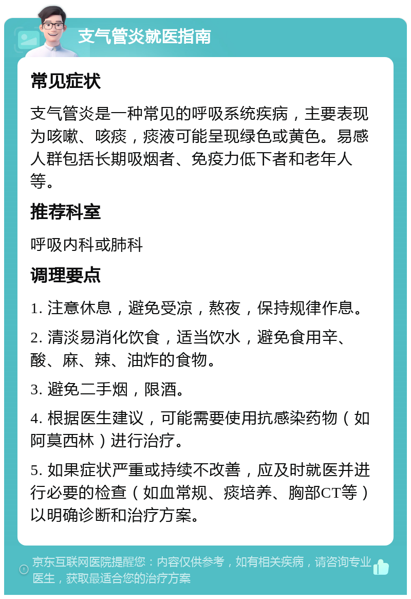 支气管炎就医指南 常见症状 支气管炎是一种常见的呼吸系统疾病，主要表现为咳嗽、咳痰，痰液可能呈现绿色或黄色。易感人群包括长期吸烟者、免疫力低下者和老年人等。 推荐科室 呼吸内科或肺科 调理要点 1. 注意休息，避免受凉，熬夜，保持规律作息。 2. 清淡易消化饮食，适当饮水，避免食用辛、酸、麻、辣、油炸的食物。 3. 避免二手烟，限酒。 4. 根据医生建议，可能需要使用抗感染药物（如阿莫西林）进行治疗。 5. 如果症状严重或持续不改善，应及时就医并进行必要的检查（如血常规、痰培养、胸部CT等）以明确诊断和治疗方案。