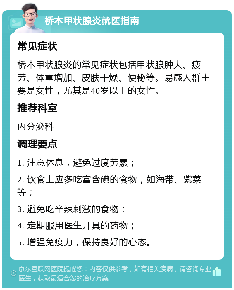 桥本甲状腺炎就医指南 常见症状 桥本甲状腺炎的常见症状包括甲状腺肿大、疲劳、体重增加、皮肤干燥、便秘等。易感人群主要是女性，尤其是40岁以上的女性。 推荐科室 内分泌科 调理要点 1. 注意休息，避免过度劳累； 2. 饮食上应多吃富含碘的食物，如海带、紫菜等； 3. 避免吃辛辣刺激的食物； 4. 定期服用医生开具的药物； 5. 增强免疫力，保持良好的心态。