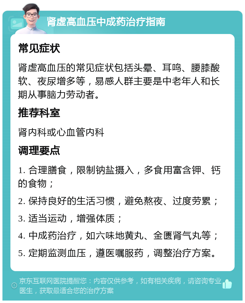 肾虚高血压中成药治疗指南 常见症状 肾虚高血压的常见症状包括头晕、耳鸣、腰膝酸软、夜尿增多等，易感人群主要是中老年人和长期从事脑力劳动者。 推荐科室 肾内科或心血管内科 调理要点 1. 合理膳食，限制钠盐摄入，多食用富含钾、钙的食物； 2. 保持良好的生活习惯，避免熬夜、过度劳累； 3. 适当运动，增强体质； 4. 中成药治疗，如六味地黄丸、金匮肾气丸等； 5. 定期监测血压，遵医嘱服药，调整治疗方案。