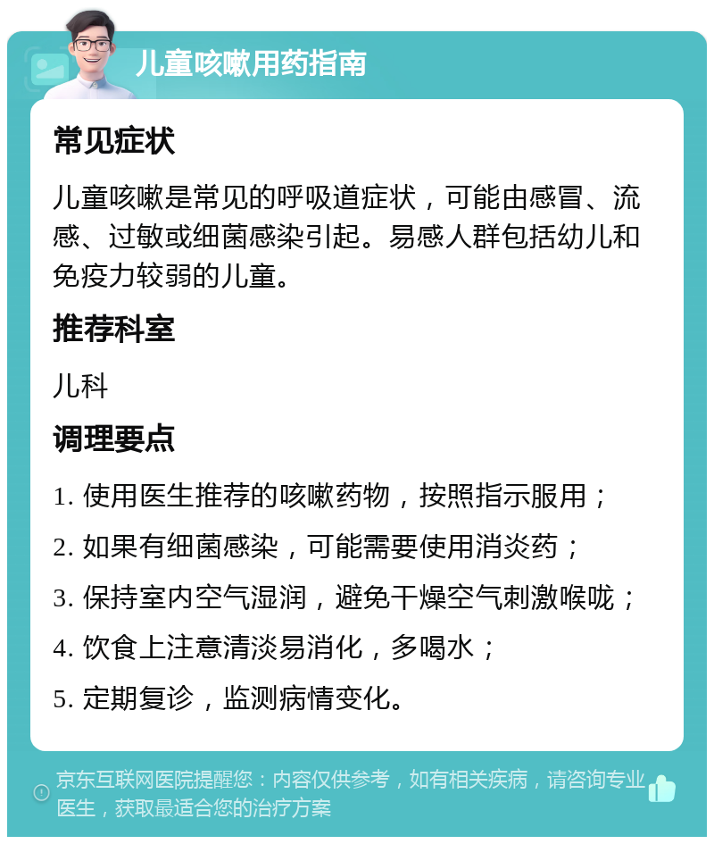 儿童咳嗽用药指南 常见症状 儿童咳嗽是常见的呼吸道症状，可能由感冒、流感、过敏或细菌感染引起。易感人群包括幼儿和免疫力较弱的儿童。 推荐科室 儿科 调理要点 1. 使用医生推荐的咳嗽药物，按照指示服用； 2. 如果有细菌感染，可能需要使用消炎药； 3. 保持室内空气湿润，避免干燥空气刺激喉咙； 4. 饮食上注意清淡易消化，多喝水； 5. 定期复诊，监测病情变化。