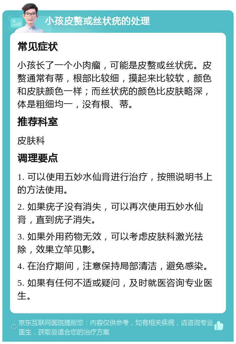 小孩皮赘或丝状疣的处理 常见症状 小孩长了一个小肉瘤，可能是皮赘或丝状疣。皮赘通常有蒂，根部比较细，摸起来比较软，颜色和皮肤颜色一样；而丝状疣的颜色比皮肤略深，体是粗细均一，没有根、蒂。 推荐科室 皮肤科 调理要点 1. 可以使用五妙水仙膏进行治疗，按照说明书上的方法使用。 2. 如果疣子没有消失，可以再次使用五妙水仙膏，直到疣子消失。 3. 如果外用药物无效，可以考虑皮肤科激光祛除，效果立竿见影。 4. 在治疗期间，注意保持局部清洁，避免感染。 5. 如果有任何不适或疑问，及时就医咨询专业医生。