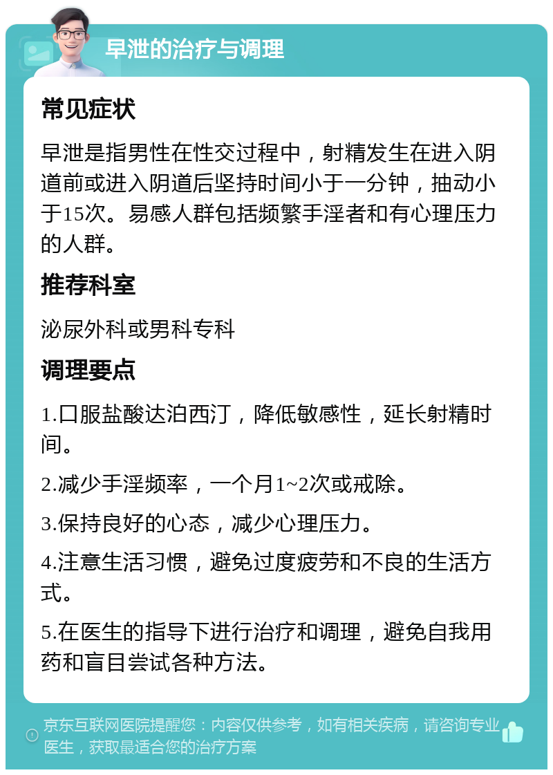 早泄的治疗与调理 常见症状 早泄是指男性在性交过程中，射精发生在进入阴道前或进入阴道后坚持时间小于一分钟，抽动小于15次。易感人群包括频繁手淫者和有心理压力的人群。 推荐科室 泌尿外科或男科专科 调理要点 1.口服盐酸达泊西汀，降低敏感性，延长射精时间。 2.减少手淫频率，一个月1~2次或戒除。 3.保持良好的心态，减少心理压力。 4.注意生活习惯，避免过度疲劳和不良的生活方式。 5.在医生的指导下进行治疗和调理，避免自我用药和盲目尝试各种方法。