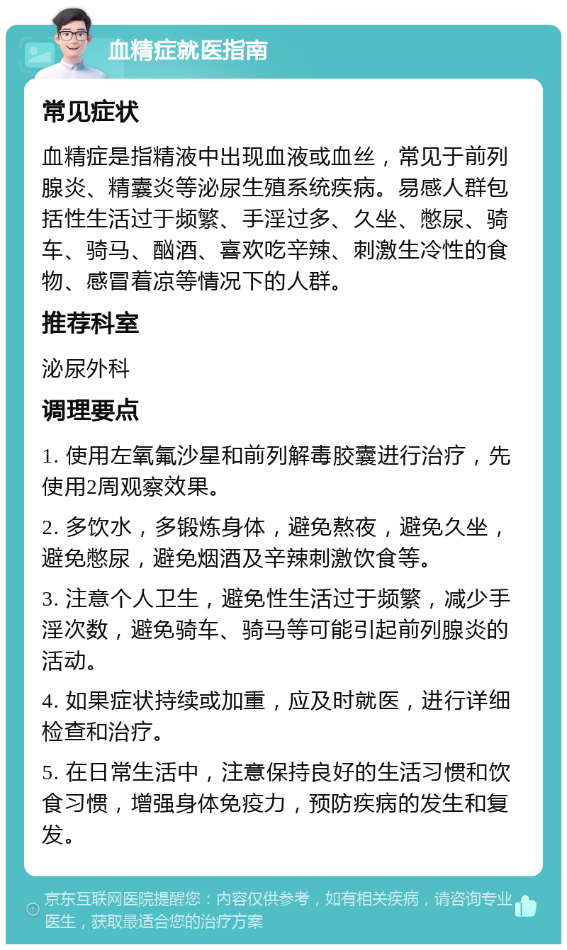 血精症就医指南 常见症状 血精症是指精液中出现血液或血丝，常见于前列腺炎、精囊炎等泌尿生殖系统疾病。易感人群包括性生活过于频繁、手淫过多、久坐、憋尿、骑车、骑马、酗酒、喜欢吃辛辣、刺激生冷性的食物、感冒着凉等情况下的人群。 推荐科室 泌尿外科 调理要点 1. 使用左氧氟沙星和前列解毒胶囊进行治疗，先使用2周观察效果。 2. 多饮水，多锻炼身体，避免熬夜，避免久坐，避免憋尿，避免烟酒及辛辣刺激饮食等。 3. 注意个人卫生，避免性生活过于频繁，减少手淫次数，避免骑车、骑马等可能引起前列腺炎的活动。 4. 如果症状持续或加重，应及时就医，进行详细检查和治疗。 5. 在日常生活中，注意保持良好的生活习惯和饮食习惯，增强身体免疫力，预防疾病的发生和复发。