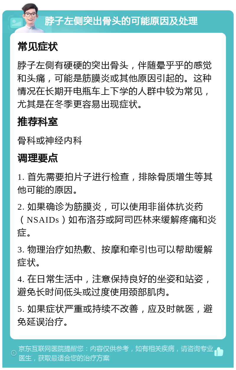 脖子左侧突出骨头的可能原因及处理 常见症状 脖子左侧有硬硬的突出骨头，伴随晕乎乎的感觉和头痛，可能是筋膜炎或其他原因引起的。这种情况在长期开电瓶车上下学的人群中较为常见，尤其是在冬季更容易出现症状。 推荐科室 骨科或神经内科 调理要点 1. 首先需要拍片子进行检查，排除骨质增生等其他可能的原因。 2. 如果确诊为筋膜炎，可以使用非甾体抗炎药（NSAIDs）如布洛芬或阿司匹林来缓解疼痛和炎症。 3. 物理治疗如热敷、按摩和牵引也可以帮助缓解症状。 4. 在日常生活中，注意保持良好的坐姿和站姿，避免长时间低头或过度使用颈部肌肉。 5. 如果症状严重或持续不改善，应及时就医，避免延误治疗。