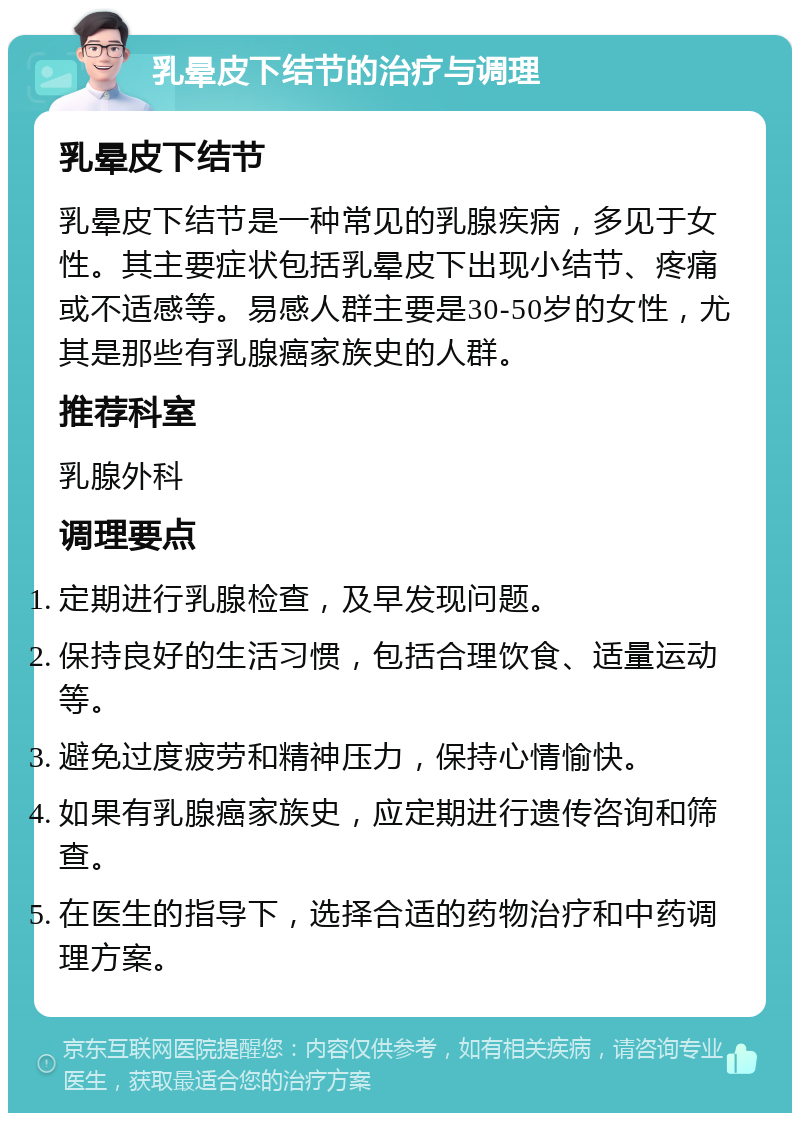 乳晕皮下结节的治疗与调理 乳晕皮下结节 乳晕皮下结节是一种常见的乳腺疾病，多见于女性。其主要症状包括乳晕皮下出现小结节、疼痛或不适感等。易感人群主要是30-50岁的女性，尤其是那些有乳腺癌家族史的人群。 推荐科室 乳腺外科 调理要点 定期进行乳腺检查，及早发现问题。 保持良好的生活习惯，包括合理饮食、适量运动等。 避免过度疲劳和精神压力，保持心情愉快。 如果有乳腺癌家族史，应定期进行遗传咨询和筛查。 在医生的指导下，选择合适的药物治疗和中药调理方案。