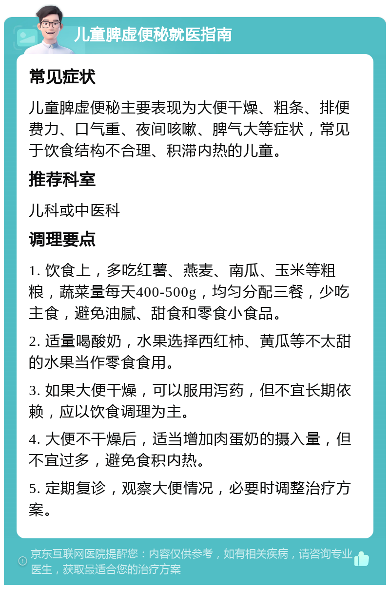 儿童脾虚便秘就医指南 常见症状 儿童脾虚便秘主要表现为大便干燥、粗条、排便费力、口气重、夜间咳嗽、脾气大等症状，常见于饮食结构不合理、积滞内热的儿童。 推荐科室 儿科或中医科 调理要点 1. 饮食上，多吃红薯、燕麦、南瓜、玉米等粗粮，蔬菜量每天400-500g，均匀分配三餐，少吃主食，避免油腻、甜食和零食小食品。 2. 适量喝酸奶，水果选择西红柿、黄瓜等不太甜的水果当作零食食用。 3. 如果大便干燥，可以服用泻药，但不宜长期依赖，应以饮食调理为主。 4. 大便不干燥后，适当增加肉蛋奶的摄入量，但不宜过多，避免食积内热。 5. 定期复诊，观察大便情况，必要时调整治疗方案。