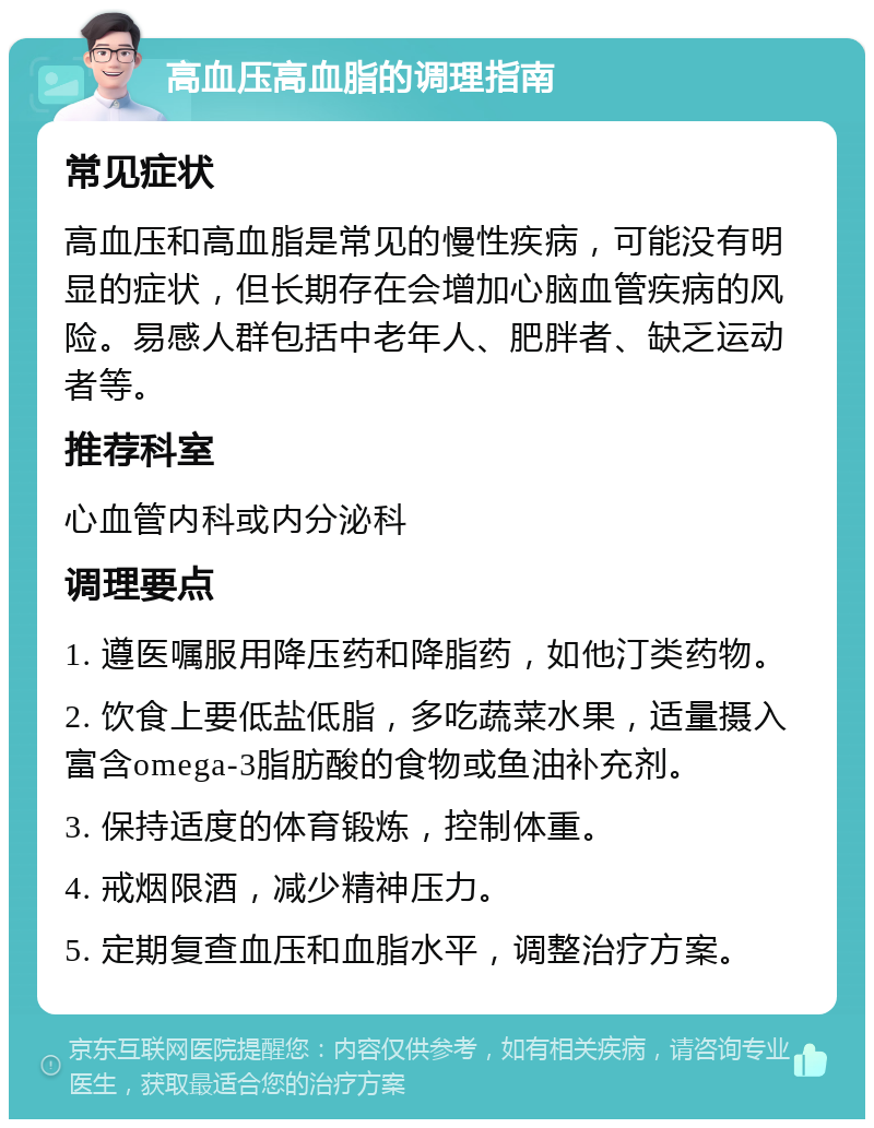 高血压高血脂的调理指南 常见症状 高血压和高血脂是常见的慢性疾病，可能没有明显的症状，但长期存在会增加心脑血管疾病的风险。易感人群包括中老年人、肥胖者、缺乏运动者等。 推荐科室 心血管内科或内分泌科 调理要点 1. 遵医嘱服用降压药和降脂药，如他汀类药物。 2. 饮食上要低盐低脂，多吃蔬菜水果，适量摄入富含omega-3脂肪酸的食物或鱼油补充剂。 3. 保持适度的体育锻炼，控制体重。 4. 戒烟限酒，减少精神压力。 5. 定期复查血压和血脂水平，调整治疗方案。