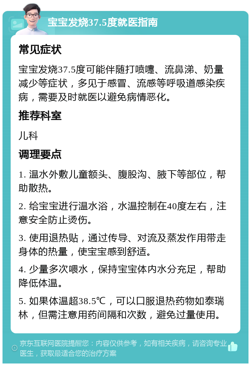 宝宝发烧37.5度就医指南 常见症状 宝宝发烧37.5度可能伴随打喷嚏、流鼻涕、奶量减少等症状，多见于感冒、流感等呼吸道感染疾病，需要及时就医以避免病情恶化。 推荐科室 儿科 调理要点 1. 温水外敷儿童额头、腹股沟、腋下等部位，帮助散热。 2. 给宝宝进行温水浴，水温控制在40度左右，注意安全防止烫伤。 3. 使用退热贴，通过传导、对流及蒸发作用带走身体的热量，使宝宝感到舒适。 4. 少量多次喂水，保持宝宝体内水分充足，帮助降低体温。 5. 如果体温超38.5℃，可以口服退热药物如泰瑞林，但需注意用药间隔和次数，避免过量使用。