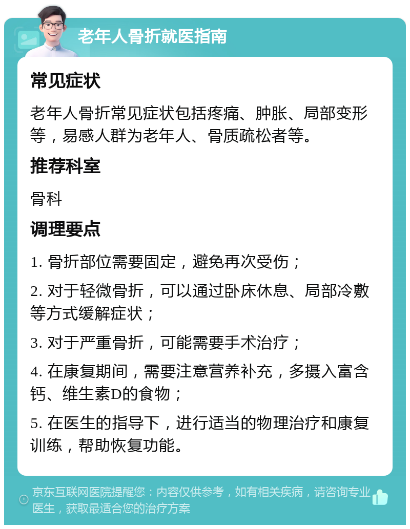 老年人骨折就医指南 常见症状 老年人骨折常见症状包括疼痛、肿胀、局部变形等，易感人群为老年人、骨质疏松者等。 推荐科室 骨科 调理要点 1. 骨折部位需要固定，避免再次受伤； 2. 对于轻微骨折，可以通过卧床休息、局部冷敷等方式缓解症状； 3. 对于严重骨折，可能需要手术治疗； 4. 在康复期间，需要注意营养补充，多摄入富含钙、维生素D的食物； 5. 在医生的指导下，进行适当的物理治疗和康复训练，帮助恢复功能。