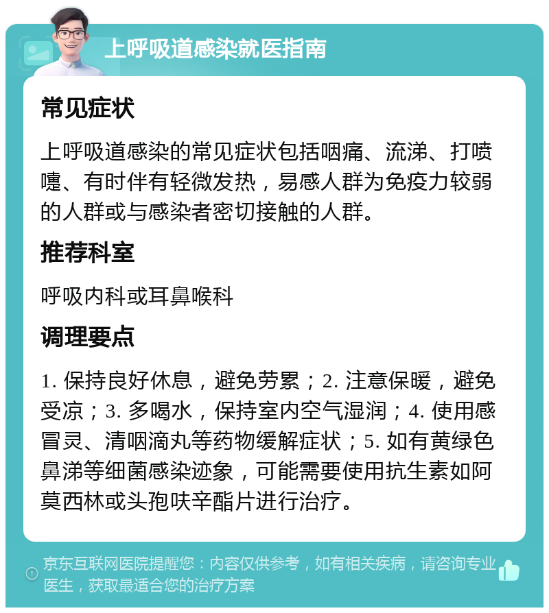 上呼吸道感染就医指南 常见症状 上呼吸道感染的常见症状包括咽痛、流涕、打喷嚏、有时伴有轻微发热，易感人群为免疫力较弱的人群或与感染者密切接触的人群。 推荐科室 呼吸内科或耳鼻喉科 调理要点 1. 保持良好休息，避免劳累；2. 注意保暖，避免受凉；3. 多喝水，保持室内空气湿润；4. 使用感冒灵、清咽滴丸等药物缓解症状；5. 如有黄绿色鼻涕等细菌感染迹象，可能需要使用抗生素如阿莫西林或头孢呋辛酯片进行治疗。