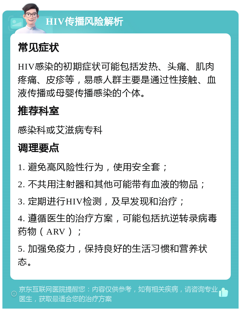 HIV传播风险解析 常见症状 HIV感染的初期症状可能包括发热、头痛、肌肉疼痛、皮疹等，易感人群主要是通过性接触、血液传播或母婴传播感染的个体。 推荐科室 感染科或艾滋病专科 调理要点 1. 避免高风险性行为，使用安全套； 2. 不共用注射器和其他可能带有血液的物品； 3. 定期进行HIV检测，及早发现和治疗； 4. 遵循医生的治疗方案，可能包括抗逆转录病毒药物（ARV）； 5. 加强免疫力，保持良好的生活习惯和营养状态。