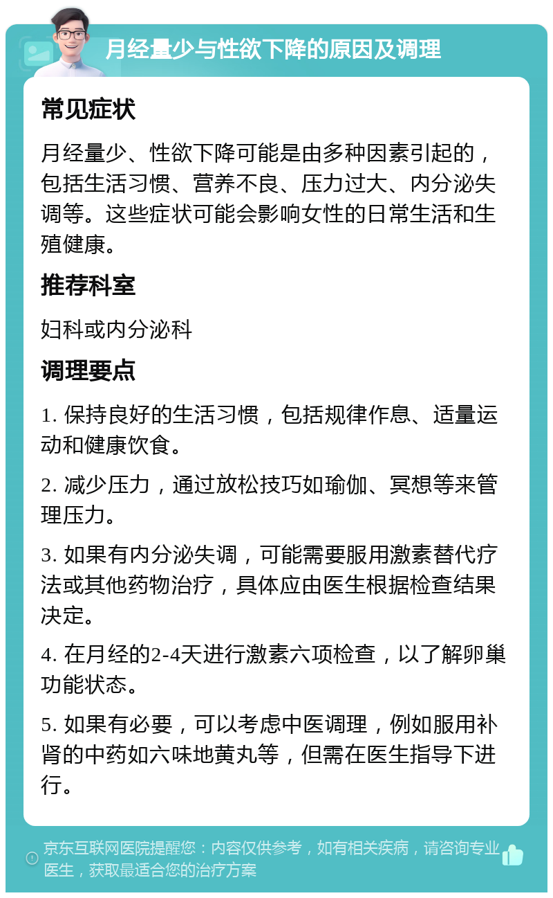 月经量少与性欲下降的原因及调理 常见症状 月经量少、性欲下降可能是由多种因素引起的，包括生活习惯、营养不良、压力过大、内分泌失调等。这些症状可能会影响女性的日常生活和生殖健康。 推荐科室 妇科或内分泌科 调理要点 1. 保持良好的生活习惯，包括规律作息、适量运动和健康饮食。 2. 减少压力，通过放松技巧如瑜伽、冥想等来管理压力。 3. 如果有内分泌失调，可能需要服用激素替代疗法或其他药物治疗，具体应由医生根据检查结果决定。 4. 在月经的2-4天进行激素六项检查，以了解卵巢功能状态。 5. 如果有必要，可以考虑中医调理，例如服用补肾的中药如六味地黄丸等，但需在医生指导下进行。