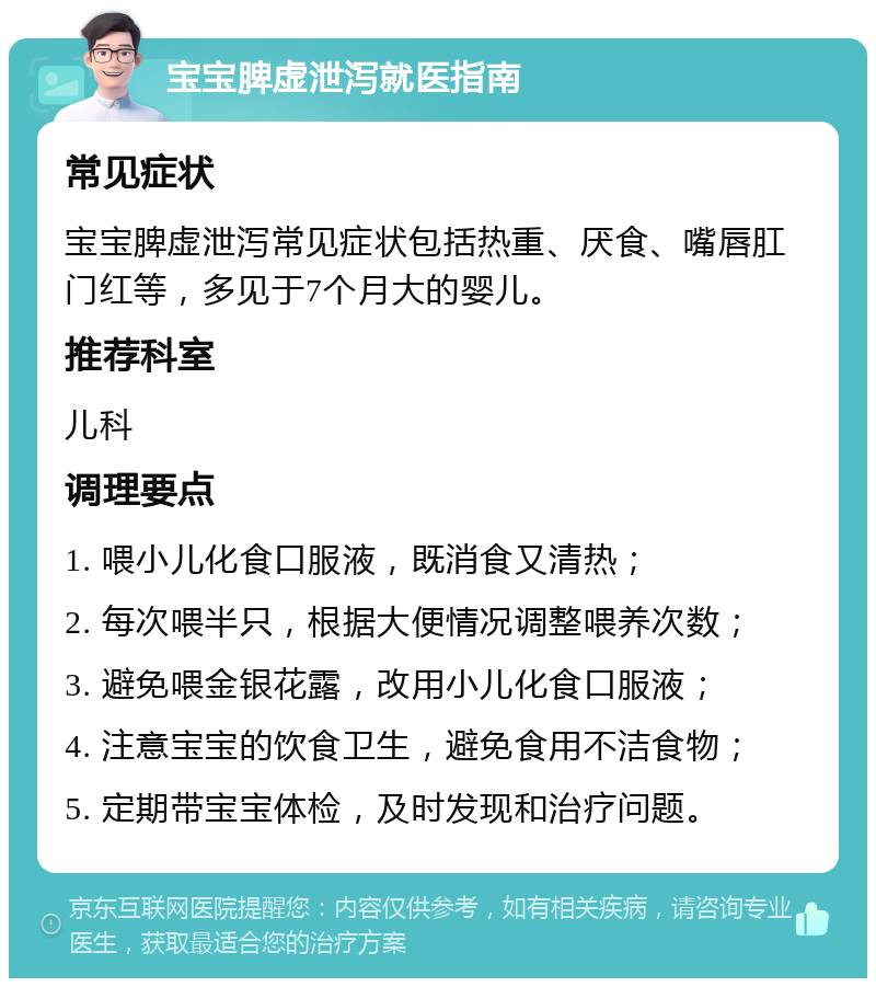 宝宝脾虚泄泻就医指南 常见症状 宝宝脾虚泄泻常见症状包括热重、厌食、嘴唇肛门红等，多见于7个月大的婴儿。 推荐科室 儿科 调理要点 1. 喂小儿化食口服液，既消食又清热； 2. 每次喂半只，根据大便情况调整喂养次数； 3. 避免喂金银花露，改用小儿化食口服液； 4. 注意宝宝的饮食卫生，避免食用不洁食物； 5. 定期带宝宝体检，及时发现和治疗问题。