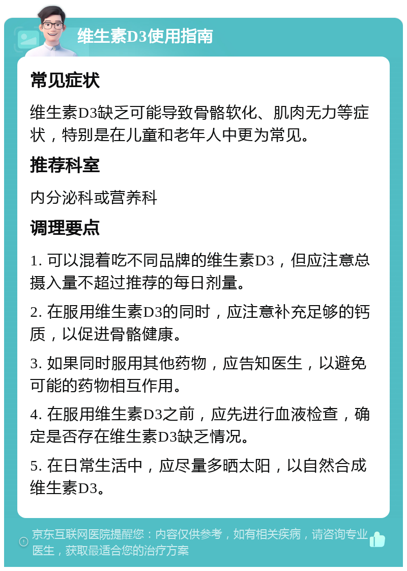 维生素D3使用指南 常见症状 维生素D3缺乏可能导致骨骼软化、肌肉无力等症状，特别是在儿童和老年人中更为常见。 推荐科室 内分泌科或营养科 调理要点 1. 可以混着吃不同品牌的维生素D3，但应注意总摄入量不超过推荐的每日剂量。 2. 在服用维生素D3的同时，应注意补充足够的钙质，以促进骨骼健康。 3. 如果同时服用其他药物，应告知医生，以避免可能的药物相互作用。 4. 在服用维生素D3之前，应先进行血液检查，确定是否存在维生素D3缺乏情况。 5. 在日常生活中，应尽量多晒太阳，以自然合成维生素D3。