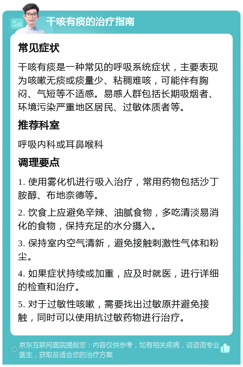 干咳有痰的治疗指南 常见症状 干咳有痰是一种常见的呼吸系统症状，主要表现为咳嗽无痰或痰量少、粘稠难咳，可能伴有胸闷、气短等不适感。易感人群包括长期吸烟者、环境污染严重地区居民、过敏体质者等。 推荐科室 呼吸内科或耳鼻喉科 调理要点 1. 使用雾化机进行吸入治疗，常用药物包括沙丁胺醇、布地奈德等。 2. 饮食上应避免辛辣、油腻食物，多吃清淡易消化的食物，保持充足的水分摄入。 3. 保持室内空气清新，避免接触刺激性气体和粉尘。 4. 如果症状持续或加重，应及时就医，进行详细的检查和治疗。 5. 对于过敏性咳嗽，需要找出过敏原并避免接触，同时可以使用抗过敏药物进行治疗。