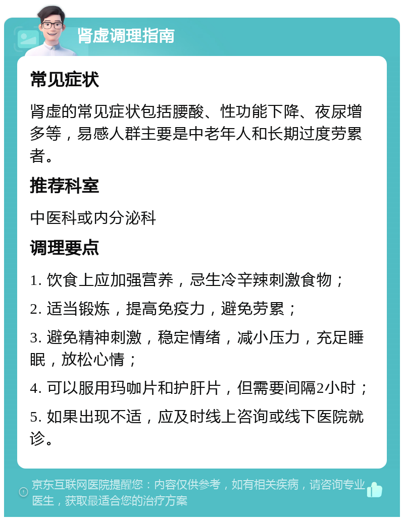 肾虚调理指南 常见症状 肾虚的常见症状包括腰酸、性功能下降、夜尿增多等，易感人群主要是中老年人和长期过度劳累者。 推荐科室 中医科或内分泌科 调理要点 1. 饮食上应加强营养，忌生冷辛辣刺激食物； 2. 适当锻炼，提高免疫力，避免劳累； 3. 避免精神刺激，稳定情绪，减小压力，充足睡眠，放松心情； 4. 可以服用玛咖片和护肝片，但需要间隔2小时； 5. 如果出现不适，应及时线上咨询或线下医院就诊。