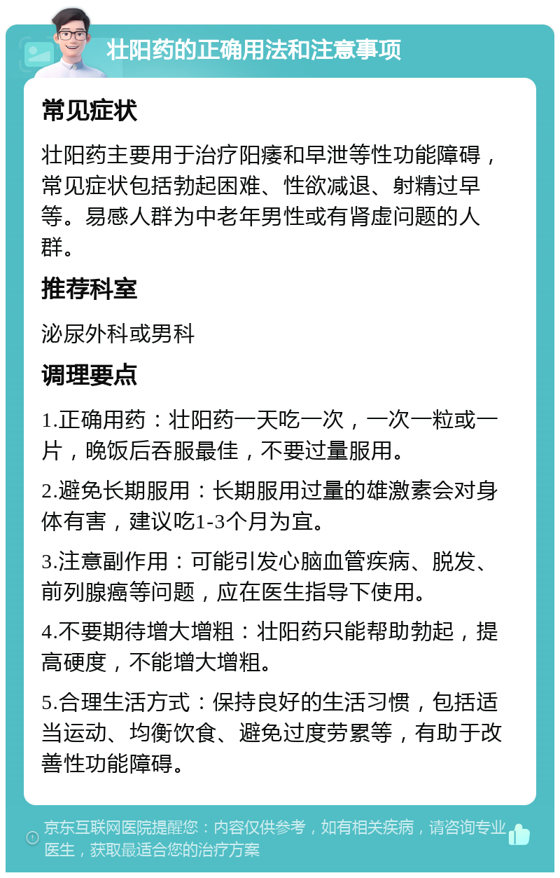 壮阳药的正确用法和注意事项 常见症状 壮阳药主要用于治疗阳痿和早泄等性功能障碍，常见症状包括勃起困难、性欲减退、射精过早等。易感人群为中老年男性或有肾虚问题的人群。 推荐科室 泌尿外科或男科 调理要点 1.正确用药：壮阳药一天吃一次，一次一粒或一片，晚饭后吞服最佳，不要过量服用。 2.避免长期服用：长期服用过量的雄激素会对身体有害，建议吃1-3个月为宜。 3.注意副作用：可能引发心脑血管疾病、脱发、前列腺癌等问题，应在医生指导下使用。 4.不要期待增大增粗：壮阳药只能帮助勃起，提高硬度，不能增大增粗。 5.合理生活方式：保持良好的生活习惯，包括适当运动、均衡饮食、避免过度劳累等，有助于改善性功能障碍。