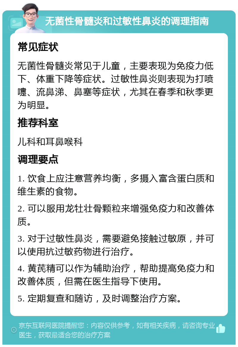 无菌性骨髓炎和过敏性鼻炎的调理指南 常见症状 无菌性骨髓炎常见于儿童，主要表现为免疫力低下、体重下降等症状。过敏性鼻炎则表现为打喷嚏、流鼻涕、鼻塞等症状，尤其在春季和秋季更为明显。 推荐科室 儿科和耳鼻喉科 调理要点 1. 饮食上应注意营养均衡，多摄入富含蛋白质和维生素的食物。 2. 可以服用龙牡壮骨颗粒来增强免疫力和改善体质。 3. 对于过敏性鼻炎，需要避免接触过敏原，并可以使用抗过敏药物进行治疗。 4. 黄芪精可以作为辅助治疗，帮助提高免疫力和改善体质，但需在医生指导下使用。 5. 定期复查和随访，及时调整治疗方案。