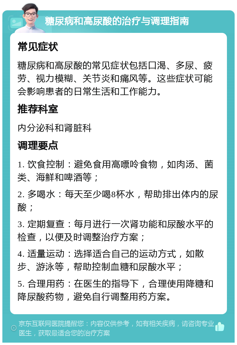 糖尿病和高尿酸的治疗与调理指南 常见症状 糖尿病和高尿酸的常见症状包括口渴、多尿、疲劳、视力模糊、关节炎和痛风等。这些症状可能会影响患者的日常生活和工作能力。 推荐科室 内分泌科和肾脏科 调理要点 1. 饮食控制：避免食用高嘌呤食物，如肉汤、菌类、海鲜和啤酒等； 2. 多喝水：每天至少喝8杯水，帮助排出体内的尿酸； 3. 定期复查：每月进行一次肾功能和尿酸水平的检查，以便及时调整治疗方案； 4. 适量运动：选择适合自己的运动方式，如散步、游泳等，帮助控制血糖和尿酸水平； 5. 合理用药：在医生的指导下，合理使用降糖和降尿酸药物，避免自行调整用药方案。