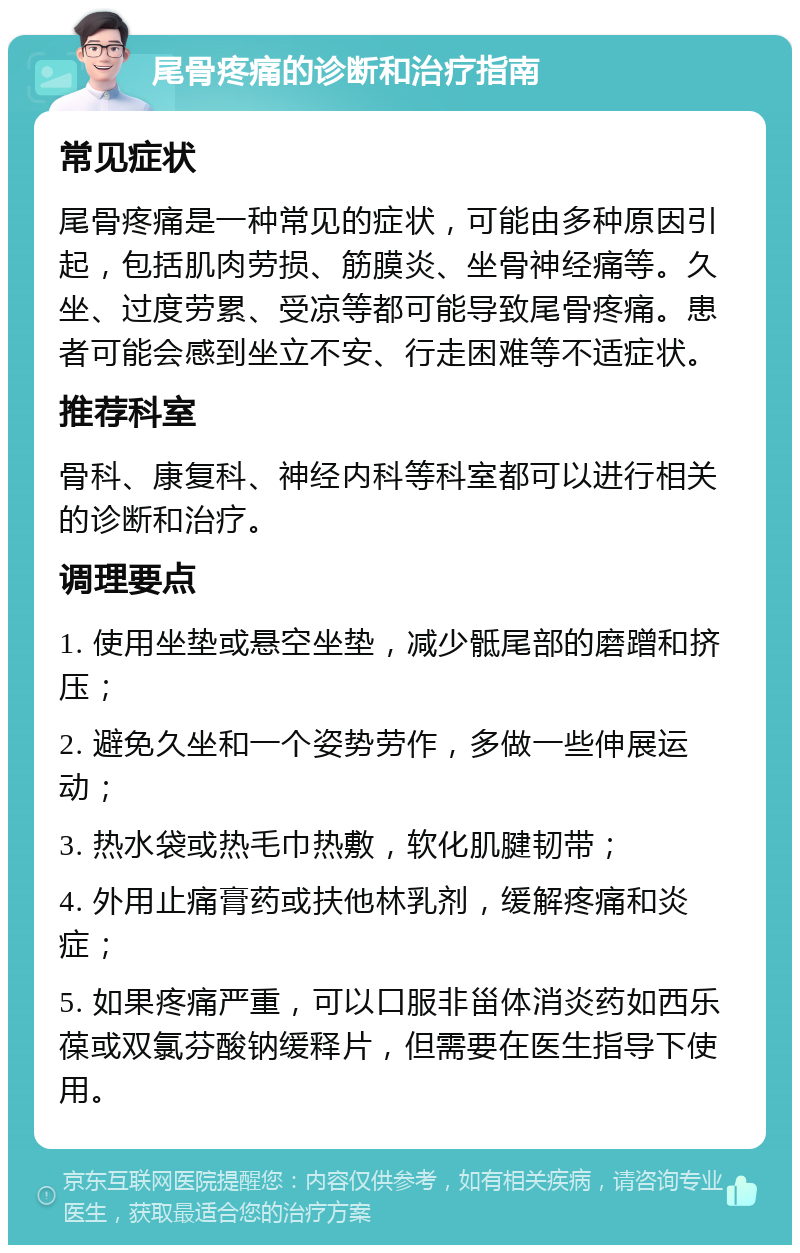 尾骨疼痛的诊断和治疗指南 常见症状 尾骨疼痛是一种常见的症状，可能由多种原因引起，包括肌肉劳损、筋膜炎、坐骨神经痛等。久坐、过度劳累、受凉等都可能导致尾骨疼痛。患者可能会感到坐立不安、行走困难等不适症状。 推荐科室 骨科、康复科、神经内科等科室都可以进行相关的诊断和治疗。 调理要点 1. 使用坐垫或悬空坐垫，减少骶尾部的磨蹭和挤压； 2. 避免久坐和一个姿势劳作，多做一些伸展运动； 3. 热水袋或热毛巾热敷，软化肌腱韧带； 4. 外用止痛膏药或扶他林乳剂，缓解疼痛和炎症； 5. 如果疼痛严重，可以口服非甾体消炎药如西乐葆或双氯芬酸钠缓释片，但需要在医生指导下使用。