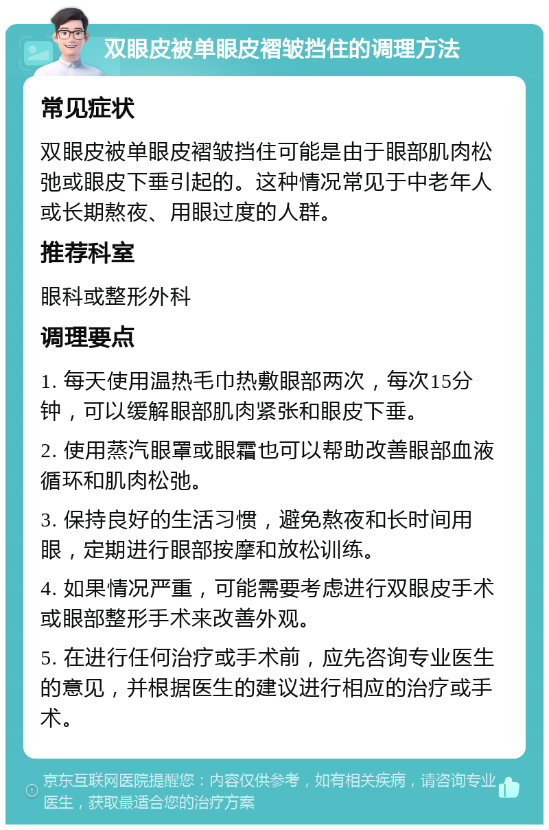 双眼皮被单眼皮褶皱挡住的调理方法 常见症状 双眼皮被单眼皮褶皱挡住可能是由于眼部肌肉松弛或眼皮下垂引起的。这种情况常见于中老年人或长期熬夜、用眼过度的人群。 推荐科室 眼科或整形外科 调理要点 1. 每天使用温热毛巾热敷眼部两次，每次15分钟，可以缓解眼部肌肉紧张和眼皮下垂。 2. 使用蒸汽眼罩或眼霜也可以帮助改善眼部血液循环和肌肉松弛。 3. 保持良好的生活习惯，避免熬夜和长时间用眼，定期进行眼部按摩和放松训练。 4. 如果情况严重，可能需要考虑进行双眼皮手术或眼部整形手术来改善外观。 5. 在进行任何治疗或手术前，应先咨询专业医生的意见，并根据医生的建议进行相应的治疗或手术。