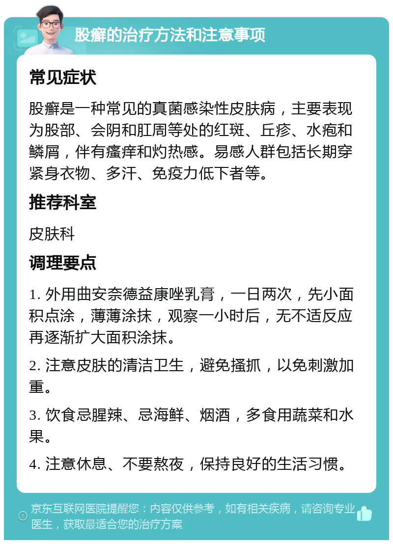 股癣的治疗方法和注意事项 常见症状 股癣是一种常见的真菌感染性皮肤病，主要表现为股部、会阴和肛周等处的红斑、丘疹、水疱和鳞屑，伴有瘙痒和灼热感。易感人群包括长期穿紧身衣物、多汗、免疫力低下者等。 推荐科室 皮肤科 调理要点 1. 外用曲安奈德益康唑乳膏，一日两次，先小面积点涂，薄薄涂抹，观察一小时后，无不适反应再逐渐扩大面积涂抹。 2. 注意皮肤的清洁卫生，避免搔抓，以免刺激加重。 3. 饮食忌腥辣、忌海鲜、烟酒，多食用蔬菜和水果。 4. 注意休息、不要熬夜，保持良好的生活习惯。