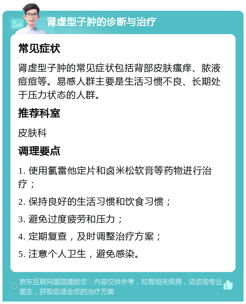 肾虚型子肿的诊断与治疗 常见症状 肾虚型子肿的常见症状包括背部皮肤瘙痒、脓液痘痘等。易感人群主要是生活习惯不良、长期处于压力状态的人群。 推荐科室 皮肤科 调理要点 1. 使用氯雷他定片和卤米松软膏等药物进行治疗； 2. 保持良好的生活习惯和饮食习惯； 3. 避免过度疲劳和压力； 4. 定期复查，及时调整治疗方案； 5. 注意个人卫生，避免感染。