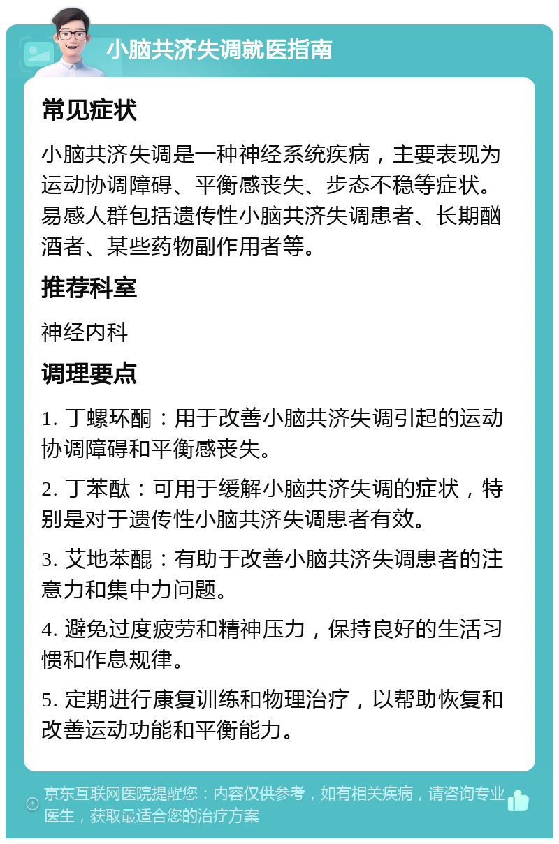 小脑共济失调就医指南 常见症状 小脑共济失调是一种神经系统疾病，主要表现为运动协调障碍、平衡感丧失、步态不稳等症状。易感人群包括遗传性小脑共济失调患者、长期酗酒者、某些药物副作用者等。 推荐科室 神经内科 调理要点 1. 丁螺环酮：用于改善小脑共济失调引起的运动协调障碍和平衡感丧失。 2. 丁苯酞：可用于缓解小脑共济失调的症状，特别是对于遗传性小脑共济失调患者有效。 3. 艾地苯醌：有助于改善小脑共济失调患者的注意力和集中力问题。 4. 避免过度疲劳和精神压力，保持良好的生活习惯和作息规律。 5. 定期进行康复训练和物理治疗，以帮助恢复和改善运动功能和平衡能力。