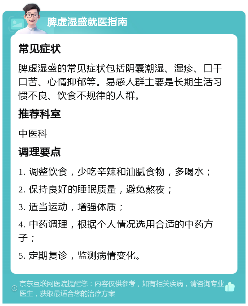 脾虚湿盛就医指南 常见症状 脾虚湿盛的常见症状包括阴囊潮湿、湿疹、口干口苦、心情抑郁等。易感人群主要是长期生活习惯不良、饮食不规律的人群。 推荐科室 中医科 调理要点 1. 调整饮食，少吃辛辣和油腻食物，多喝水； 2. 保持良好的睡眠质量，避免熬夜； 3. 适当运动，增强体质； 4. 中药调理，根据个人情况选用合适的中药方子； 5. 定期复诊，监测病情变化。