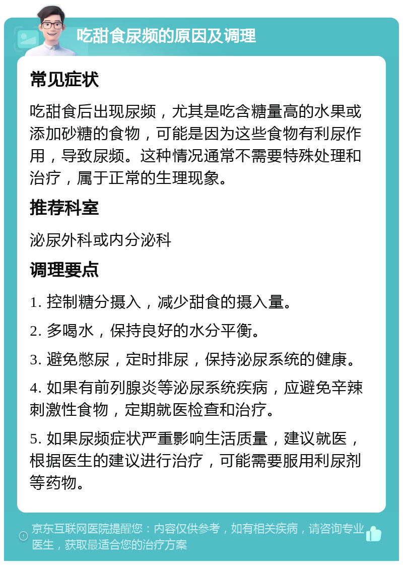 吃甜食尿频的原因及调理 常见症状 吃甜食后出现尿频，尤其是吃含糖量高的水果或添加砂糖的食物，可能是因为这些食物有利尿作用，导致尿频。这种情况通常不需要特殊处理和治疗，属于正常的生理现象。 推荐科室 泌尿外科或内分泌科 调理要点 1. 控制糖分摄入，减少甜食的摄入量。 2. 多喝水，保持良好的水分平衡。 3. 避免憋尿，定时排尿，保持泌尿系统的健康。 4. 如果有前列腺炎等泌尿系统疾病，应避免辛辣刺激性食物，定期就医检查和治疗。 5. 如果尿频症状严重影响生活质量，建议就医，根据医生的建议进行治疗，可能需要服用利尿剂等药物。