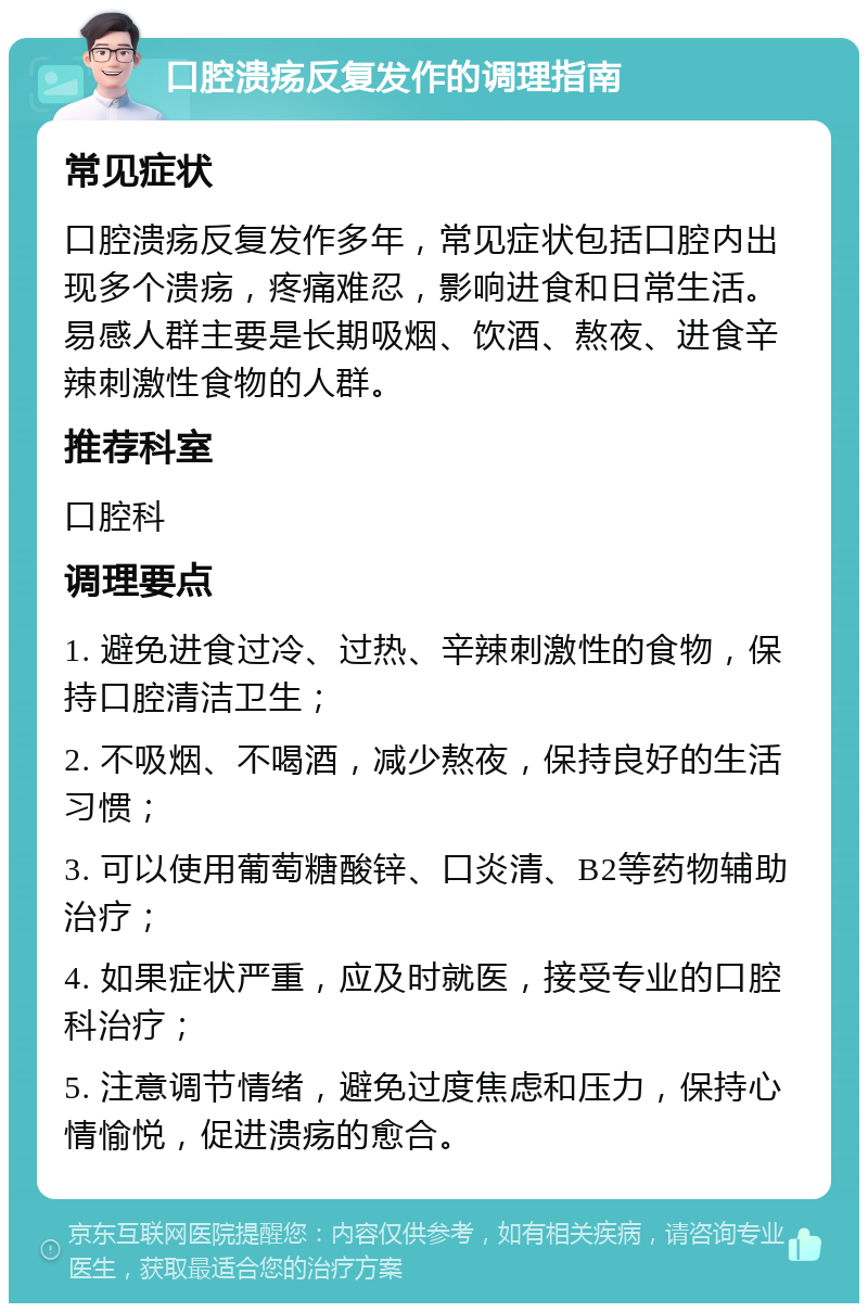 口腔溃疡反复发作的调理指南 常见症状 口腔溃疡反复发作多年，常见症状包括口腔内出现多个溃疡，疼痛难忍，影响进食和日常生活。易感人群主要是长期吸烟、饮酒、熬夜、进食辛辣刺激性食物的人群。 推荐科室 口腔科 调理要点 1. 避免进食过冷、过热、辛辣刺激性的食物，保持口腔清洁卫生； 2. 不吸烟、不喝酒，减少熬夜，保持良好的生活习惯； 3. 可以使用葡萄糖酸锌、口炎清、B2等药物辅助治疗； 4. 如果症状严重，应及时就医，接受专业的口腔科治疗； 5. 注意调节情绪，避免过度焦虑和压力，保持心情愉悦，促进溃疡的愈合。