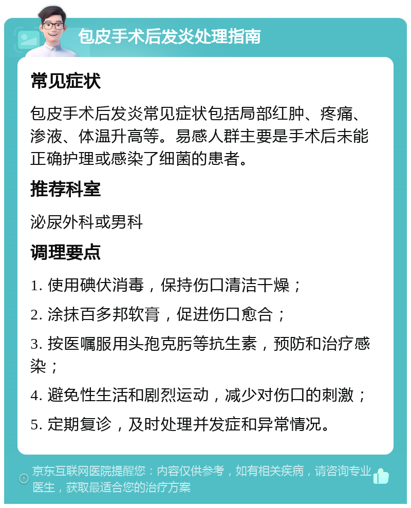 包皮手术后发炎处理指南 常见症状 包皮手术后发炎常见症状包括局部红肿、疼痛、渗液、体温升高等。易感人群主要是手术后未能正确护理或感染了细菌的患者。 推荐科室 泌尿外科或男科 调理要点 1. 使用碘伏消毒，保持伤口清洁干燥； 2. 涂抹百多邦软膏，促进伤口愈合； 3. 按医嘱服用头孢克肟等抗生素，预防和治疗感染； 4. 避免性生活和剧烈运动，减少对伤口的刺激； 5. 定期复诊，及时处理并发症和异常情况。